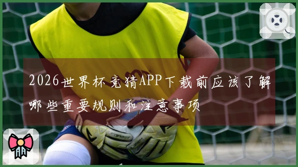 2026世界杯竞猜APP下载前应该了解哪些重要规则和注意事项